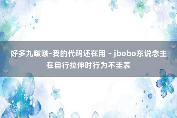 好多九啵啵-我的代码还在用 – jbobo东说念主在自行拉伸时行为不圭表